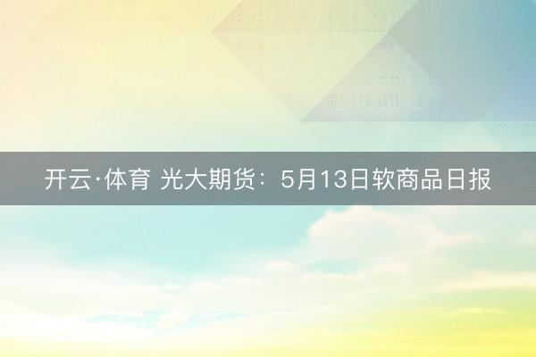 开云·体育 光大期货：5月13日软商品日报