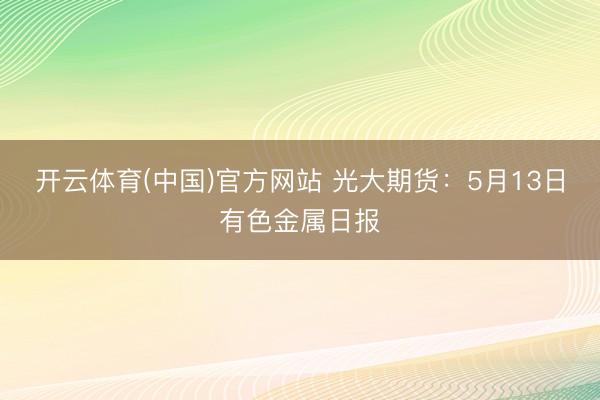 开云体育(中国)官方网站 光大期货：5月13日有色金属日报