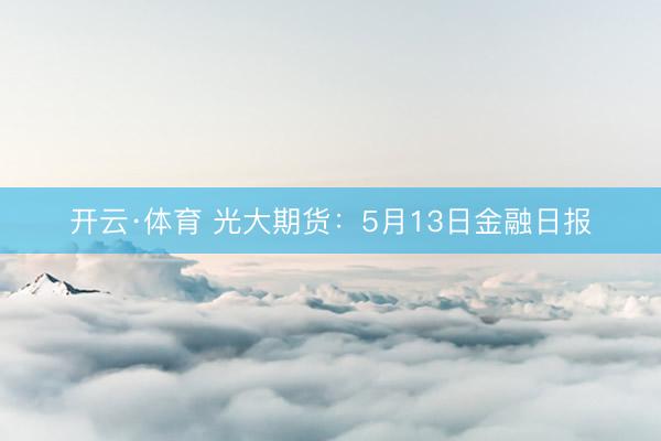 开云·体育 光大期货：5月13日金融日报
