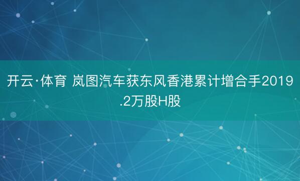 开云·体育 岚图汽车获东风香港累计增合手2019.2万股H股
