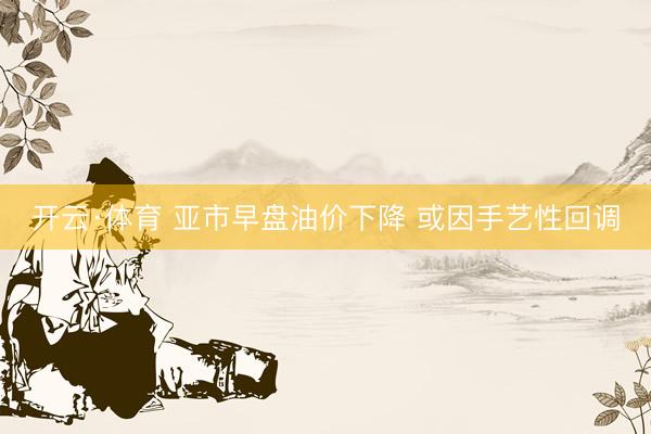 开云·体育 亚市早盘油价下降 或因手艺性回调