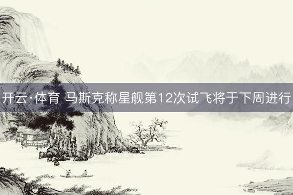 开云·体育 马斯克称星舰第12次试飞将于下周进行