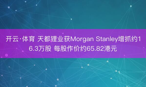 开云·体育 天都锂业获Morgan Stanley增抓约16.3万股 每股作价约65.82港元