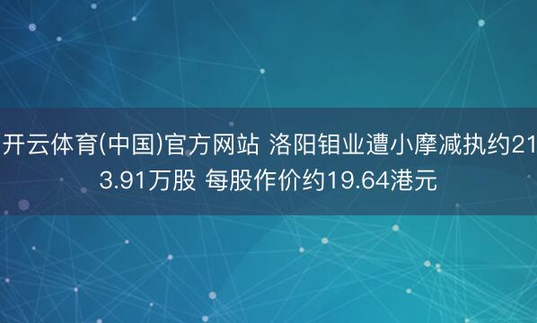 开云体育(中国)官方网站 洛阳钼业遭小摩减执约213.91万股 每股作价约19.64港元