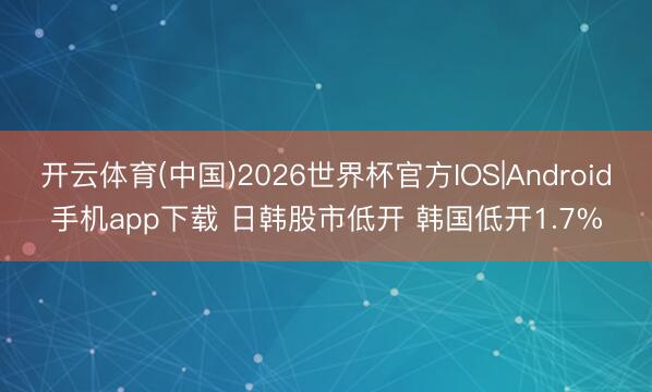 开云体育(中国)2026世界杯官方IOS|Android手机app下载 日韩股市低开 韩国低开1.7%