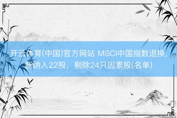 开云体育(中国)官方网站 MSCI中国指数退换，新纳入22股，剔除24只因素股(名单)