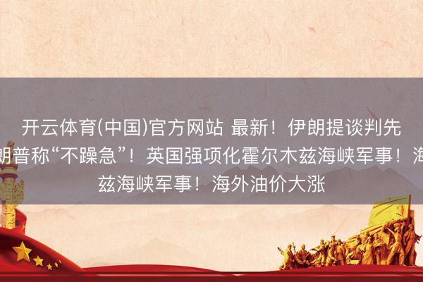 开云体育(中国)官方网站 最新！伊朗提谈判先决条目！特朗普称“不躁急”！英国强项化霍尔木兹海峡军事！海外油价大涨