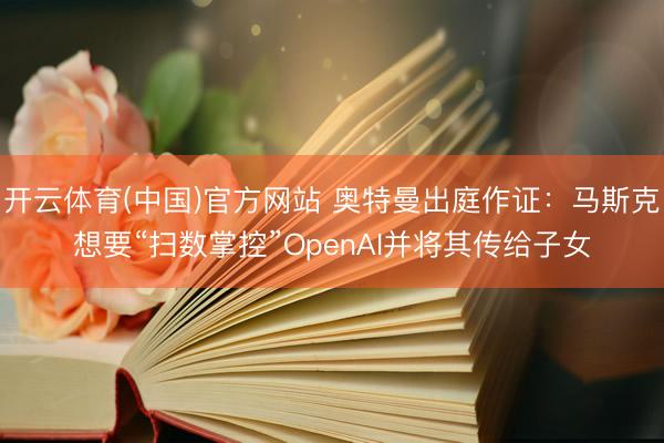 开云体育(中国)官方网站 奥特曼出庭作证：马斯克想要“扫数掌控”OpenAI并将其传给子女