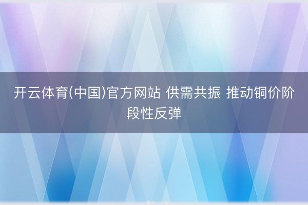 开云体育(中国)官方网站 供需共振 推动铜价阶段性反弹