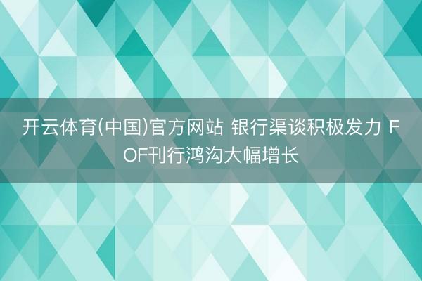 开云体育(中国)官方网站 银行渠谈积极发力 FOF刊行鸿沟大幅增长
