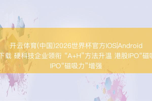 开云体育(中国)2026世界杯官方IOS|Android手机app下载 硬科技企业领衔 “A+H”方法升温 港股IPO“磁吸力”增强