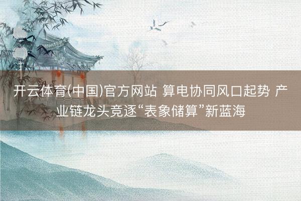 开云体育(中国)官方网站 算电协同风口起势 产业链龙头竞逐“表象储算”新蓝海