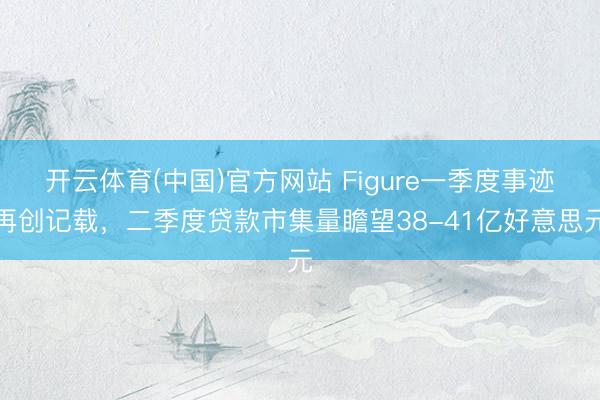 开云体育(中国)官方网站 Figure一季度事迹再创记载，二季度贷款市集量瞻望38-41亿好意思元