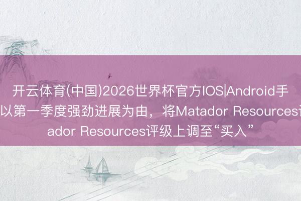 开云体育(中国)2026世界杯官方IOS|Android手机app下载 Truist以第一季度强劲进展为由，将Matador Resources评级上调至“买入”