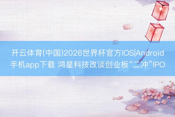 开云体育(中国)2026世界杯官方IOS|Android手机app下载 鸿星科技改谈创业板“二冲”IPO