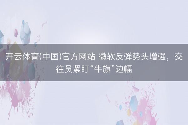 开云体育(中国)官方网站 微软反弹势头增强，交往员紧盯“牛旗”边幅
