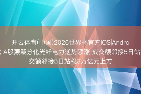 开云体育(中国)2026世界杯官方IOS|Android手机app下载 A股颠簸分化光纤电力逆势领涨 成交额邻接5日站稳3万亿元上方