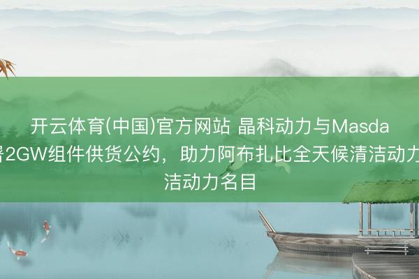 开云体育(中国)官方网站 晶科动力与Masdar签署2GW组件供货公约，助力阿布扎比全天候清洁动力名目