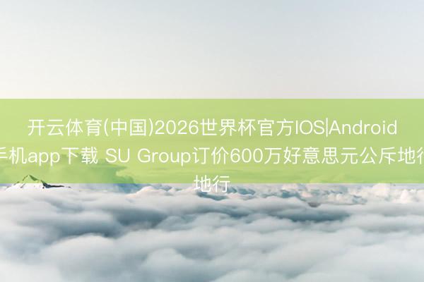 开云体育(中国)2026世界杯官方IOS|Android手机app下载 SU Group订价600万好意思元公斥地行