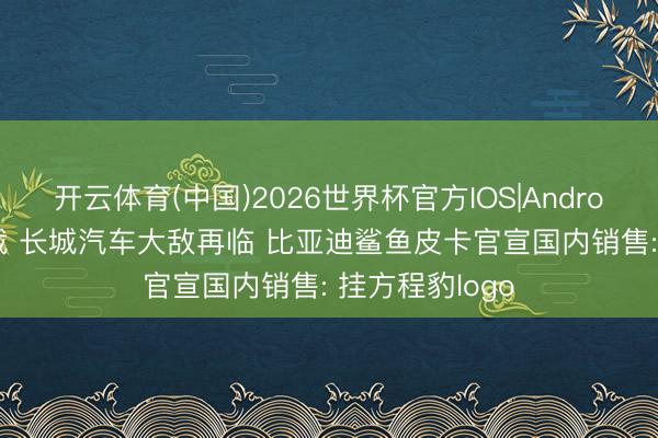 开云体育(中国)2026世界杯官方IOS|Android手机app下载 长城汽车大敌再临 比亚迪鲨鱼皮卡官宣国内销售: 挂方程豹logo