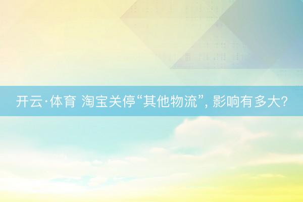 开云·体育 淘宝关停“其他物流”， 影响有多大?