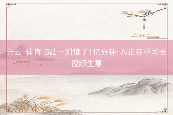 开云·体育 B站一刹爆了1亿分钟: AI正在重写长视频生意