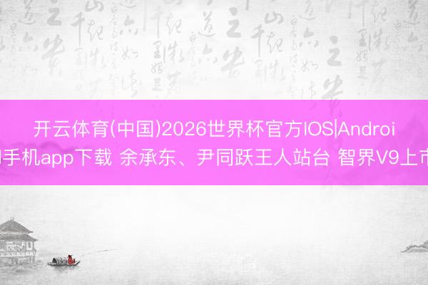 开云体育(中国)2026世界杯官方IOS|Android手机app下载 余承东、尹同跃王人站台 智界V9上市