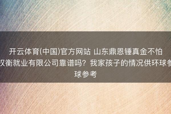 开云体育(中国)官方网站 山东鼎恩锤真金不怕火权衡就业有限公司靠谱吗？我家孩子的情况供环球参考