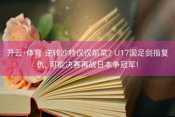 开云·体育 逆转沙特仅仅前菜? U17国足剑指复仇， 可能决赛再战日本争冠军!