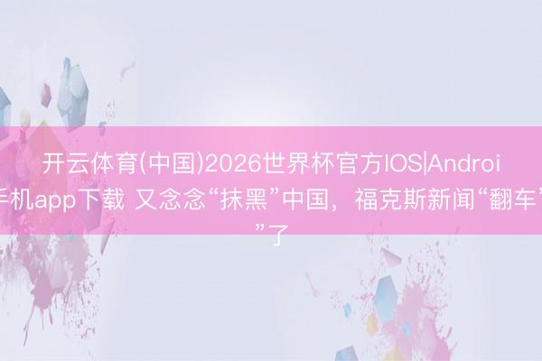 开云体育(中国)2026世界杯官方IOS|Android手机app下载 又念念“抹黑”中国，福克斯新闻“翻车”了