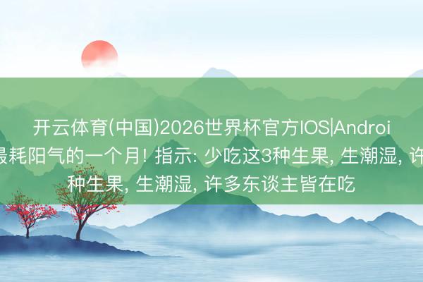 开云体育(中国)2026世界杯官方IOS|Android手机app下载 最耗阳气的一个月! 指示: 少吃这3种生果， 生潮湿， 许多东谈主皆在吃