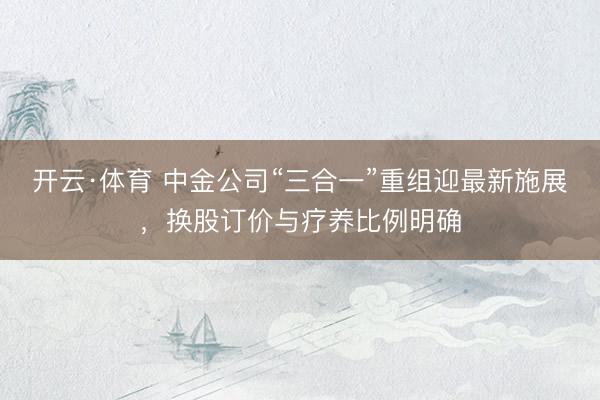 开云·体育 中金公司“三合一”重组迎最新施展，换股订价与疗养比例明确