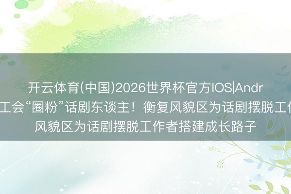 开云体育(中国)2026世界杯官方IOS|Android手机app下载 工会“圈粉”话剧东谈主！衡复风貌区为话剧摆脱工作者搭建成长路子