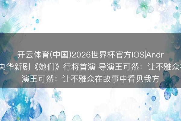 开云体育(中国)2026世界杯官方IOS|Android手机app下载 央华新剧《她们》行将首演 导演王可然：让不雅众在故事中看见我方