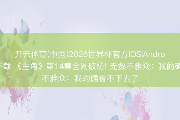 开云体育(中国)2026世界杯官方IOS|Android手机app下载 《主角》第14集全网破防! 无数不雅众：我的确看不下去了