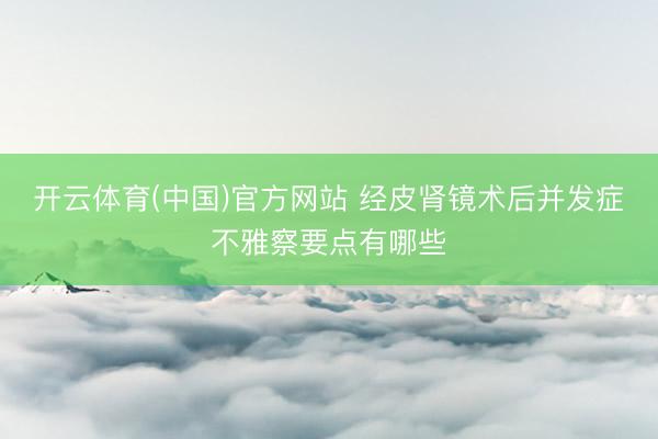 开云体育(中国)官方网站 经皮肾镜术后并发症不雅察要点有哪些