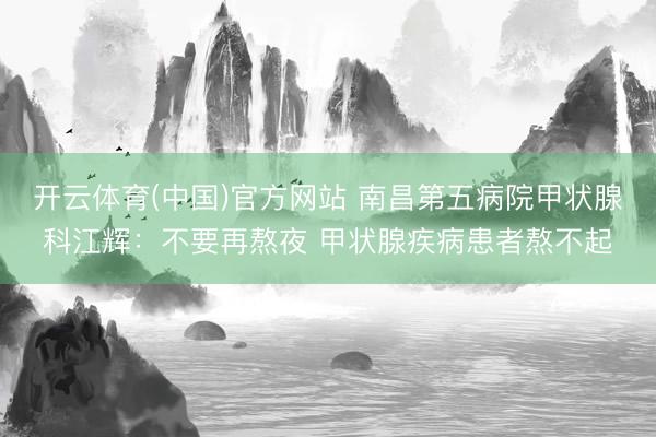 开云体育(中国)官方网站 南昌第五病院甲状腺科江辉:不要再熬夜 甲状腺疾病患者熬不起