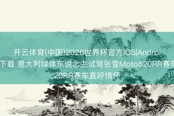 开云体育(中国)2026世界杯官方IOS|Android手机app下载 意大利媒体东说念主试驾张雪Moto820RR赛车直呼情怀