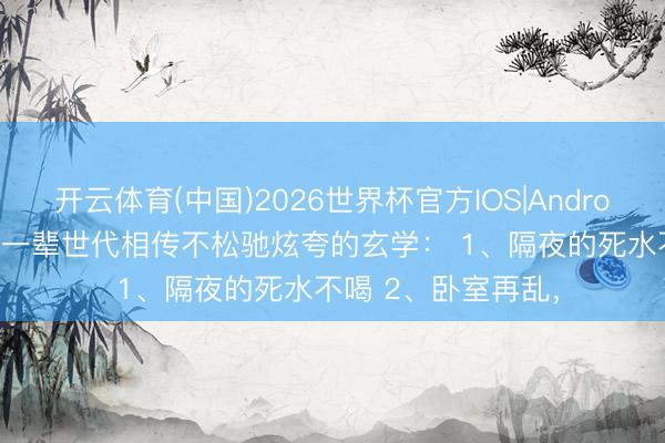 开云体育(中国)2026世界杯官方IOS|Android手机app下载 老一辈世代相传不松驰炫夸的玄学: 1、隔夜的死水不喝 2、卧室再乱,