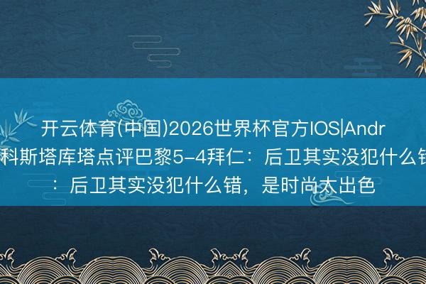 开云体育(中国)2026世界杯官方IOS|Android手机app下载 科斯塔库塔点评巴黎5-4拜仁：后卫其实没犯什么错，是时尚太出色