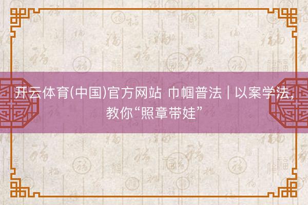 开云体育(中国)官方网站 巾帼普法 | 以案学法，教你“照章带娃”
