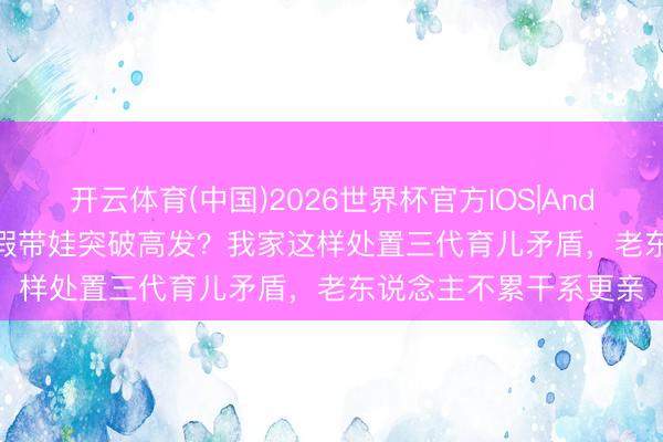 开云体育(中国)2026世界杯官方IOS|Android手机app下载 暑假带娃突破高发?我家这样处置三代育儿矛盾,老东说念主不累干系更亲