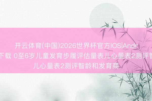 开云体育(中国)2026世界杯官方IOS|Android手机app下载 0至6岁儿童发育步履评估量表儿心量表2测评智龄和发育商