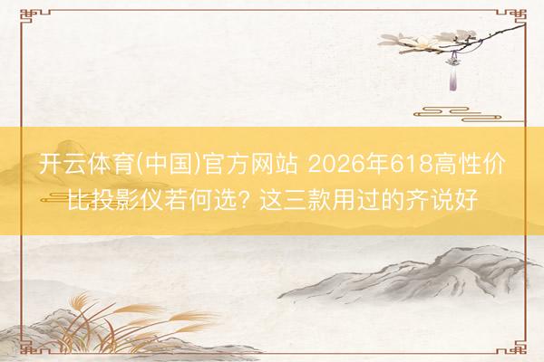 开云体育(中国)官方网站 2026年618高性价比投影仪若何选? 这三款用过的齐说好