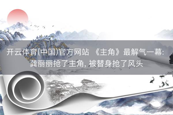 开云体育(中国)官方网站 《主角》最解气一幕: 龚丽丽抢了主角， 被替身抢了风头