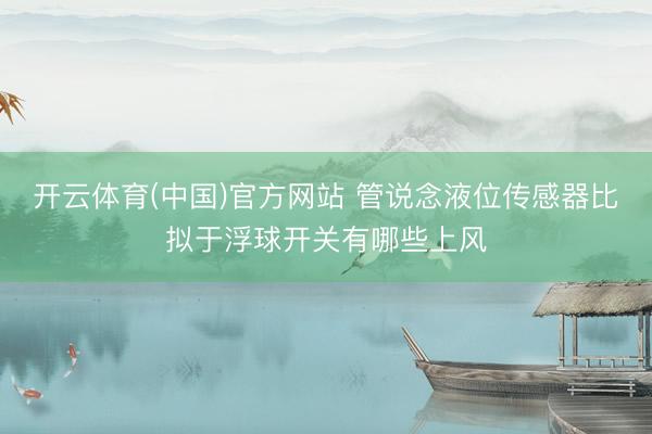 开云体育(中国)官方网站 管说念液位传感器比拟于浮球开关有哪些上风