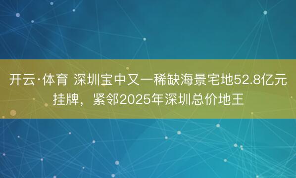 开云·体育 深圳宝中又一稀缺海景宅地52.8亿元挂牌，紧邻2025年深圳总价地王