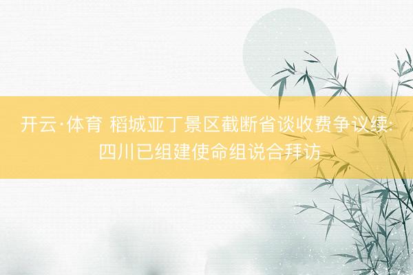 开云·体育 稻城亚丁景区截断省谈收费争议续: 四川已组建使命组说合拜访