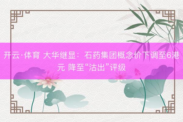 开云·体育 大华继显：石药集团概念价下调至6港元 降至“沽出”评级