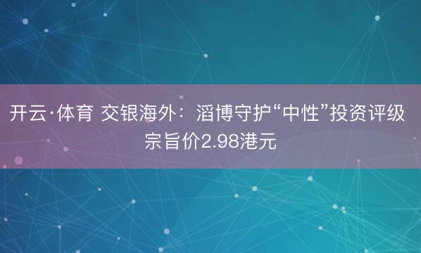 开云·体育 交银海外：滔博守护“中性”投资评级 宗旨价2.98港元